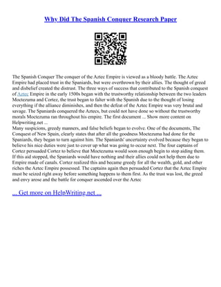 Why Did The Spanish Conquer Research Paper
The Spanish Conquer The conquer of the Aztec Empire is viewed as a bloody battle. The Aztec
Empire had placed trust in the Spaniards, but were overthrown by their allies. The thought of greed
and disbelief created the distrust. The three ways of success that contributed to the Spanish conquest
of Aztec Empire in the early 1500s began with the trustworthy relationship between the two leaders
Moctezuma and Cortez, the trust began to falter with the Spanish due to the thought of losing
everything if the alliance diminishes, and then the defeat of the Aztec Empire was very brutal and
savage. The Spaniards conquered the Aztecs, but could not have done so without the trustworthy
morals Moctezuma ran throughout his empire. The first document ... Show more content on
Helpwriting.net ...
Many suspicions, greedy manners, and false beliefs began to evolve. One of the documents, The
Conquest of New Spain, clearly states that after all the goodness Moctezuma had done for the
Spaniards, they began to turn against him. The Spaniards' uncertainty evolved because they began to
believe his nice duties were just to cover up what was going to occur next. The four captains of
Cortez persuaded Cortez to believe that Moctezuma would soon enough begin to stop aiding them.
If this aid stopped, the Spaniards would have nothing and their allies could not help them due to
Empire made of canals. Cortez realized this and became greedy for all the wealth, gold, and other
riches the Aztec Empire possessed. The captains again then persuaded Cortez that the Aztec Empire
must be seized right away before something happens to them first. As the trust was lost, the greed
and envy arose and the battle for conquer ascended over the Aztec
... Get more on HelpWriting.net ...
 