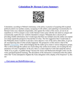 Colonialism By Hernan Cortes Summary
Colonialism, according to Webster's dictionary, is the policy or practice of acquiring full or partial
political control over another country, occupying it with settlers, and exploiting it economically (1).
Hernan Cortes was a Spanish conquistador, who against the wishes of the crown, set out on an
expedition in 1519 to conquer a new world. Hernan Cortes came with the sole intent to conquer and
economically exploit the new world he intended to conquer. Wikipedia does a decent job at
providing reliable information, but I would argue that there are multiple areas the author can expand
on to help expand the perspective beyond that of a bias. The first suggestion that I would make in
this Wikipedia article would be to provide a more objective view of the native allies/allies, to get an
all–encompassing idea of what actually happened. The perspective of this article is that of the
Spanish conquistador, while acknowledging that the author gives nods to various indigenous groups.
This is shown through the authors use of providing only surface level claims, not revealing the true
intentions of Cortes' Expedition. In the text, there is a claim made by Cortés that stated the natives
"think of us as gods, or godlike beings" because the Aztecs and Montezuma thought Cortés was the
Aztec god Quatizquatoal returning. The description of the interaction is mentioned when the author
states that "Cortes attempted to frighten the Aztec delegation with a display of his firepower" (), this
use
... Get more on HelpWriting.net ...
 
