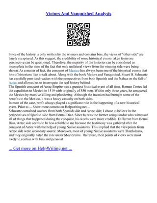 Victors And Vanquished Analysis
Since of the history is only written by the winners and contains bias, the views of "other side" are
barely recaptured. As this suggest, the credibility of some historical events taken from one
perspective can be questioned. Therefore, the majority of the histories can be considered as
incomplete in the view of the fact that only unilateral views from the winning side were being
shown. As a matter of fact, the conquest of Mexico has always been one of the historical events that
lots of historians like to talk about. Along with the book Victors and Vanquished, Stuart B. Schwartz
has carefully provided readers with the perspectives from both Spanish and the Nahua on the fall of
Aztec and allowed us to interrogate the real history behind.
The Spanish conquest of Aztec Empire was a greatest historical event of all time. Hernan Cortes led
the expedition to Mexico in 1519 with originally of 550 men. Within only three years, he conquered
the Mexico by massive killing and plundering. Although the invasion had brought some of the
benefits to the Mexico, it was a heavy casualty on both sides.
In most of the case, profit always played a significant role in the happening of a new historical
event. Prior to ... Show more content on Helpwriting.net ...
Schwartz contained sources from both Spanish side and Aztec side; I chose to believe in the
perspectives of Spanish side from Bernal Diaz. Since he was the former conquistador who witnessed
all of things that happened during the conquest, his words were more credible. Different from Bernal
Diaz, Aztec side seems to be less reliable to me because the testimony was gathered after the
conquest of Aztec with the help of young Native assistants. This implied that the viewpoints from
Aztec side were secondary source. Moreover, most of young Native assistants were Tlatelolcans,
and they originally hated the rule under Moctezuma. Therefore, their points of views were most
likely to contain with bias and personal
... Get more on HelpWriting.net ...
 