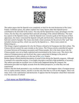 Broken Spears
The author argues that the Spanish were completely at fault for the total destruction of the Aztec
Empire. In Broken spears, the author explains how many factors other than Spanish power
contributed to the downfall of the Aztecs. Not only did the Spanish have many advantages over the
Aztecs, but also they also exploited them and took advantage of the cultural difference. The main
key aspects to the Spanish victory, is that the Spanish were viewed as gods at first because of their
appearance, the Aztecs welcomed the Spanish with gifts and festivities, which showed the Spanish
had total control of people. The Aztecs also held a ritual ceremony for the arrival of the "god" that
included a human sacrifice, which was seen by the Spanish as a ... Show more content on
Helpwriting.net ...
This brings a logical explanation for why the Chinese refused to let Europeans into their culture. The
Chinese did not commit the same mistake as the Aztecs, The Chinese strictly controlled all aspects
of contact between all European encounters and Chinese people, this is the main reason why the
Chinese people were not as badly exploited and exterminated as the Aztecs were. This shows that
wherever European powers got involved, they cause a great deal of damage to the point of
extermination to other cultures as in the case of the Aztec Empire.
Broken Spears offered detailed description of actual events during the Spanish conquests. Although
it seemed to be somewhat unclear, it was highly descriptive and had a high probability of accuracy.
The authors provided an excellent view of what really happened during the conquest, the
information provided was highly accurate from the Indian prospective, as what they saw and
experienced.
I believe that this book presented a very excellent example of what happens when a European power
tries to exploit another cultures, and this is not the only time that we will see this happen. There will
many Aztec–Like exploitations and destruction. It appears that the Europeans valued their interested
over the outcomes of cultural
... Get more on HelpWriting.net ...
 