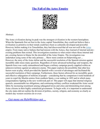 The Fall of the Aztec Empire
Abstract:
The Aztec civilization during its peak was the strongest civilization in the western hemisphere.
When the Spaniards first set foot in the Aztec capital Tenochtitlan, they could not believe that a
civilization so primitive in their minds could have been so culturally developed and powerful.
However, before making it to Tenochtitlan, they had discovered that all was not well in the Aztec
empire. From many native Indians that had tension with the Aztecs, they learned of internal and pre–
existing problems that existed. This investigation examines to what extent where those internal and
pre–existing factors to blame for the downfall of the Aztec Empire. The investigation was
undertaken using some of the only primary ... Show more content on Helpwriting.net ...
However, the story of the Aztec defeat and the successful resolution of the Spanish mission against
incredible odds raises many questions. Regardless of more advanced technology and weapons, the
Spanish force was vastly outnumbered and began a military campaign poorly supplied within an
unknown territory against an unknown enemy. This paper explores the possibility that other key
factors were at play, which provided the Spanish with a several of advantages and facilitated the
successful resolution of their campaign. Furthermore, these factors allowed for an incredibly quick
and effective subjugation of millions of people – considering that by comparison it took hundreds of
years to expel the Muslim armies from southern Spain, a war ending in 1492 and in which many
conquistadores fighting in the new world took part of. This paper will argue that internal religious
quarrels, unsustainable tax obligations, and continuing military conflicts weakened the Aztec social
fabric by increasing resentment among subjugated towns and cities and diminishing trust among
Aztec citizens in their highly centralized government. To begin with, it is important to understand
the city states did not outline the division of politics, society, religion, and economy as clearly as
modern day western societies do or even
... Get more on HelpWriting.net ...
 