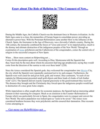 Essay about The Role of Religion in "The Conquest of New...
During the Middle Ages, the Catholic Church was the dominant force in Western civilization. As the
Dark Ages came to a close, the monarchies of Europe began to consolidate power; providing an
alternative power base. With the Protestant Reformation came another blow to the influence of the
Church. Spain, the forerunner in the Age of Discovery, was a fervently Catholic country. During the
16th century, the monarchy combined the forces of "cross and crown" in its imperial policy; much to
the dismay and ultimate destruction of the indigenous peoples of the New World. Through an
examination of Aztec polytheism and the Catholicism of the conquistadors, comes the central role of
religion in the successful conquest of New Spain.
When ... Show more content on Helpwriting.net ...
Cortes fit this description quite well. According to Diaz, Montezuma told the Spanish that
they,"must truly be the men about whom his ancestors had long ago prophesized, saying they would
come from the direction of the sunrise to rule over these lands" (220).
Since the Aztecs considered the Spanish gods, they welcomed the conquistadors into Mexico City,
the city which the Spanish were repeatedly cautioned not to try and conquer. Furthermore, the
Spanish were well cared for and given food, gold, and women. Diaz comments, "to each of our
captains he (Montezuma) presented small gold objects and three loads of cloaks of rich feather
work" (221). The Spanish did not exactly respond graciously to the good treatment they received.
The diseases they brought and the Christianity they forced upon the indigenous peoples would lead
to destruction of a once great Aztec empire.
While imperialism is often sought after for economic purposes, the Spanish had an interesting added
element in their reasoning for conquest. Much as an extension to the Counter–Reformation in
Europe which was particularly fervent in Spain, the conquistadors were to conquer and convert the
New World. The native population was looked upon as "souls to be saved." The Aztecs were
considered heathens because they were polytheistic and this ensured their damnation. Diaz recounts
Cortes attempting to
... Get more on HelpWriting.net ...
 