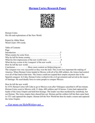 Hernan Cortes Research Paper
Hernan Cortes
His life and explorations of the New World
Report by Abbie Munt
Word Count: 550 words.
Table of Contents
Page
Introduction . . . . . . . . . . . . . . . . . . . . . . . . . . . . . . . . . . . . . . . . . ..3
What country he come from . . . . . . . . . . . . . . . . . . . . . . . . . . . . . 3
Why he left his home country . . . . . . . . . . . . . . . . . . . . . . . . . . . . 3
What his first impressions of the new world were . . . . . . . . . . . . . 4
What the key events in his 'conquest' of the new world . . . . . . . . 5
How he left the new world . . . . . . . . . . . . . . . . . . . . . . . . . . . . . . . 5
Conclusion . . . . . . . . . . ... Show more content on Helpwriting.net ...
The conquest was very successful as they won the land. This event was important the making of
America. When Hernan Cortes landed in Mexico with all of his 600 soldiers, the Aztecs had control
over all of that land at that time. The Aztecs could not expand their empire anymore due to the
Spanish conquest. In Cuba, Hernan Cortes worked in the civil government and served as the mayor
of Santiago. He used deadly force to some people to conquer Mexico.
How he left the new world
In 1519, Hernan Cortes left Cuba to go to Mexico even after Velázquez cancelled it off last minute.
Hernan Cortes went to Mexico with 11 ships, 600 soldiers and 16 horses. Cortes had captured the
leader of the Aztec Empire and held him hostage. The leader was then murdered by somebody, but
not Hernan. The Aztec empire then chased him out. Hernan and the soldiers left but then came back
in 1521 and captured the empire. Hernan left the New World but then he made a return and captured
the Aztec Empire.
... Get more on HelpWriting.net ...
 
