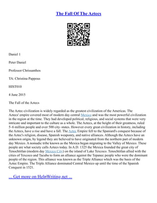 The Fall Of The Aztecs
Daniel 1
Peter Daniel
Professor Chrissanthos
TA: Christina Pappous
HIST010
4 June 2015
The Fall of the Aztecs
The Aztec civilization is widely regarded as the greatest civilization of the Americas. The
Aztecs' empire covered most of modern day central Mexico and was the most powerful civilization
in the region at the time. They had developed political, religious, and social systems that were very
intricate and important to the culture as a whole. The Aztecs, at the height of their greatness, ruled
5–6 million people and over 500 city–states. However every great civilization in history, including
the Aztecs, have a rise and have a fall. The Aztec Empire fell to the Spaniard's conquest because of
the Aztec's religion, disease, Spanish weaponry, and native alliances. Although the Aztecs have an
unknown origin, by legend they are believed to have originated from the northern part of modern
day Mexico. A nomadic tribe known as the Mexica began migrating to the Valley of Mexico. These
people are what society calls Aztecs today. In A.D. 1325 the Mexica founded the great city of
Tenochtitlan (modern day Mexico City) on the island of Lake Texcoco. Tenochtitlan allied with the
cities of Texcoco and Tacuba to form an alliance against the Tepanec people who were the dominant
people of the region. This alliance was known as the Triple Alliance which was the basis of the
Aztec Empire. The Triple Alliance dominated Central Mexico up until the time of the Spanish
Conquest in 1521.
... Get more on HelpWriting.net ...
 