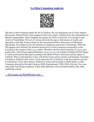 La Otra Conquista Analysis
The film La Otra Conquista entails the life of Topiltzin, the sole illegitimate son of Aztec emperor
Moctezuma. During Herán Cortés conquest of the Aztec empire, Topiltzin faces the confrontation of
Spanish conquistadors, whom slaughter and capture any Native Americans in an attempt to take
control of Tenochtitlan. This act of violence driven by the urge to find sources of wealth, and
especially in this film, focuses mainly on the conversion of Native Americans to Catholicism.
Specifically, Friar Diego focuses his attention on Topiltzin's conversion to Christianity. While the
film appears mere fictional, the elements portrayed in La Otra Conquista correspond to events
occurring in the conquest of the Aztec empire. Therefore, the film entails elements of religion and
gender roles. After being caught performing a human sacrifice by Captain Cristóbal and Friar Diego,
a violent confrontation takes place resulting in the death of Native Americans and the capture of
Topiltzin. When confronted face to face with Herán Cortés and his mistress and translator Tecuichpo
(revealed as Topiltzin's half–sister), Cortes spares the life of Topiltzin on the terms that he converts
to Christianity. Cortes then renames Topiltzin as Tomás and Tecuichpo as Doña Isabel. La Otra
Conquista, directed by Salvador Carrasco (ADO Entertainment, 1998), DVD, 106 min. Five years
later, under Friar Diego's guidance, Tomás finds difficulty in his newfound Catholic faith, often
conflicting with his
... Get more on HelpWriting.net ...
 