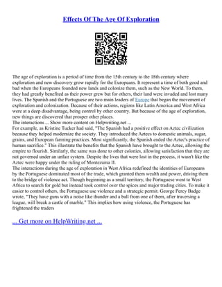 Effects Of The Age Of Exploration
The age of exploration is a period of time from the 15th century to the 18th century where
exploration and new discovery grow rapidly for the Europeans. It represent a time of both good and
bad when the Europeans founded new lands and colonize them, such as the New World. To them,
they had greatly benefited as their power grew but for others, their land were invaded and lost many
lives. The Spanish and the Portuguese are two main leaders of Europe that began the movement of
exploration and colonization. Because of their actions, regions like Latin America and West Africa
were at a deep disadvantage, being control by other country. But because of the age of exploration,
new things are discovered that prosper other places.
The interactions ... Show more content on Helpwriting.net ...
For example, as Kristine Tucker had said, "The Spanish had a positive effect on Aztec civilization
because they helped modernize the society. They introduced the Aztecs to domestic animals, sugar,
grains, and European farming practices. Most significantly, the Spanish ended the Aztec's practice of
human sacrifice." This illustrate the benefits that the Spanish have brought to the Aztec, allowing the
empire to flourish. Similarly, the same was done to other colonies, allowing satisfaction that they are
not governed under an unfair system. Despite the lives that were lost in the process, it wasn't like the
Aztec were happy under the ruling of Montezuma II.
The interactions during the age of exploration in West Africa redefined the identities of Europeans
by the Portuguese dominated most of the trade, which granted them wealth and power, driving them
to the bridge of violence act. Though beginning as a small territory, the Portuguese went to West
Africa to search for gold but instead took control over the spices and major trading cities. To make it
easier to control others, the Portuguese use violence and a strategic permit. George Percy Badge
wrote, "They have guns with a noise like thunder and a ball from one of them, after traversing a
league, will break a castle of marble." This implies how using violence, the Portuguese has
frightened the traders
... Get more on HelpWriting.net ...
 