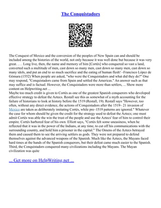 The Conquistadors
The Conquest of Mexico and the conversion of the peoples of New Spain can and should be
included among the histories of the world, not only because it was well done but because it was very
great. . . . Long live, then, the name and memory of him [Cortés] who conquered so vast a land,
converted such a multitude of men, cast down so many men, cast down so many men, cast down so
many idols, and put an end to so much sacrifice and the eating of human flesh! –Francisco López de
Gómara (1552) When people are asked, "who were the Conquistadors and what did they do?" One
may respond, "Conquistadors came from Spain and settled the Americas." An answer such as that
may suffice and is factual. However, the Conquistadors were more than settlers, ... Show more
content on Helpwriting.net ...
Maybe too much credit is given to Cortés as one of the greatest Spanish conquerors who developed
effective strategy to defeat the Aztecs. Restall see this as somewhat of a myth accounting for the
failure of historians to look at history before the 1519 (Restall, 19). Restall says "However, too
often, without any direct evidence, the actions of Conquistadors after the 1519– 21 invasion of
Mexico are taken as deliberately imitating Cortés, while pre–1519 patterns are ignored." Whatever
the case for whom should be given the credit for the strategy used to defeat the Aztecs; one must
admit Cortés was able the win the trust of the people and use the Aztecs' fear of him to control their
empire. Cortés harbored fear of his own. Elliott says, "Cortés felt some uneasiness, when he
reflected that it was in the power of the Indians, at any time, to cut off his communications with the
surrounding country, and hold him a prisoner in the capital." The Omens of the Aztecs betrayed
them and caused them to see the arriving settlers as gods. They were not prepared to defend
themselves against the advanced weapons of the Spanish. Much like the Aztecs, the Mayans faced
hard times at the hands of the Spanish conquerors, but their defeat came much easier to the Spanish.
Third, the Conquistadors conquered many civilizations including the Mayans. The Mayan
civilization was quite
... Get more on HelpWriting.net ...
 