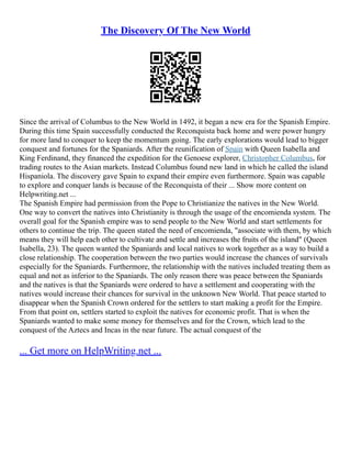 The Discovery Of The New World
Since the arrival of Columbus to the New World in 1492, it began a new era for the Spanish Empire.
During this time Spain successfully conducted the Reconquista back home and were power hungry
for more land to conquer to keep the momentum going. The early explorations would lead to bigger
conquest and fortunes for the Spaniards. After the reunification of Spain with Queen Isabella and
King Ferdinand, they financed the expedition for the Genoese explorer, Christopher Columbus, for
trading routes to the Asian markets. Instead Columbus found new land in which he called the island
Hispaniola. The discovery gave Spain to expand their empire even furthermore. Spain was capable
to explore and conquer lands is because of the Reconquista of their ... Show more content on
Helpwriting.net ...
The Spanish Empire had permission from the Pope to Christianize the natives in the New World.
One way to convert the natives into Christianity is through the usage of the encomienda system. The
overall goal for the Spanish empire was to send people to the New World and start settlements for
others to continue the trip. The queen stated the need of encomienda, "associate with them, by which
means they will help each other to cultivate and settle and increases the fruits of the island" (Queen
Isabella, 23). The queen wanted the Spaniards and local natives to work together as a way to build a
close relationship. The cooperation between the two parties would increase the chances of survivals
especially for the Spaniards. Furthermore, the relationship with the natives included treating them as
equal and not as inferior to the Spaniards. The only reason there was peace between the Spaniards
and the natives is that the Spaniards were ordered to have a settlement and cooperating with the
natives would increase their chances for survival in the unknown New World. That peace started to
disappear when the Spanish Crown ordered for the settlers to start making a profit for the Empire.
From that point on, settlers started to exploit the natives for economic profit. That is when the
Spaniards wanted to make some money for themselves and for the Crown, which lead to the
conquest of the Aztecs and Incas in the near future. The actual conquest of the
... Get more on HelpWriting.net ...
 