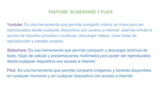 YOUTUBE, SLIDESHARE Y FLICK
Youtube: Es una herramienta que permite compartir videos en línea para ser
reproducidos desde cualquier dispositivo con acceso a internet. además brinda la
opción de hacerlos privados o publicos, descargar videos, crear listas de
reproducción y canales propios.
Slideshare: Es una herramienta que permite compartir y descargar archivos de
texto, hojas de cálculo y presentaciones multimedia para poder ser reproducidos
desde cualquier dispositivo con acceso a internet.
Flick: Es una herramienta que permite compartir imágenes y tenerlas disponibles
en cualquier momento y en cualquier dispositivo con acceso a internet.