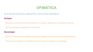 OFIMÁTICA
Es el conjunto de técnicas, aplicaciones y herramientas informáticas.
Ventajas:
Facilita la visualización de documentos en cualquier dispositivo con acceso a internet.
Elimina el riesgo de pérdida de información.
Desventajas:
Como la información es pública se expone a plagios si no se le aplica la debida licencia.
Puede que se olvide la contraseña y la información no pueda ser visualizada.