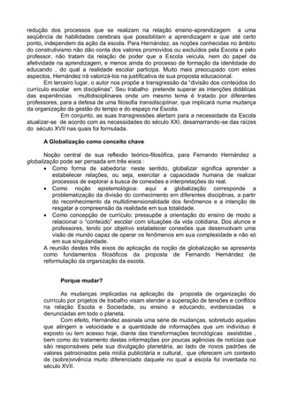 redução dos processos que se realizam na relação ensino-aprendizagem a uma
seqüência de habilidades cerebrais que possibilitam a aprendizagem e que até certo
ponto, independem da ação da escola. Para Hernández, as noções conhecidas no âmbito
do construtivismo não dão conta dos valores promovidos ou excluídos pela Escola e pelo
professor, não tratam da relação de poder que a Escola veicula, nem do papel da
afetividade na aprendizagem, e menos ainda do processo de formação da identidade do
educando , do qual a realidade escolar participa. Muito mais preocupado com estes
aspectos, Hernández irá valorizá-los na justificativa de sua proposta educacional.
Em terceiro lugar, o autor nos propõe a transgressão da “divisão dos conteúdos do
currículo escolar em disciplinas”. Seu trabalho pretende superar as intenções didáticas
das experiências multidisciplinares onde um mesmo tema é tratado por diferentes
professores, para a defesa de uma filosofia transdisciplinar, que implicará numa mudança
da organização da gestão do tempo e do espaço na Escola.
Em conjunto, as suas transgressões alertam para a necessidade da Escola
atualizar-se de acordo com as necessidades do século XXI, desamarrando-se das raízes
do século XVII nas quais foi formulada.
A Globalização como conceito chave
Noção central de sua reflexão teórico-filosófica, para Fernando Hernández a
globalização pode ser pensada em três eixos :
 Como forma de sabedoria: neste sentido, globalizar significa aprender a
estabelecer relações, ou seja, exercitar a capacidade humana de realizar
processos de explorar a busca de conexões e interpretações do real.
 Como noção epistemológica: aqui a globalização corresponde a
problematização da divisão do conhecimento em diferentes disciplinas, a partir
do reconhecimento da multidimensionalidade dos fenômenos e a intenção de
resgatar a compreensão da realidade em sua totalidade.
 Como concepção de currículo: pressupõe a orientação do ensino de modo a
relacionar o “conteúdo” escolar com situações da vida cotidiana. Dos alunos e
professores, tendo por objetivo estabelecer conexões que desenvolvam uma
visão de mundo capaz de operar os fenômenos em sua complexidade e não só
em sua singularidade.
A reunião destes três eixos de aplicação da noção de globalização se apresenta
como fundamentos filosóficos da proposta de Fernando Hernández de
reformulação da organização da escola.
Porque mudar?
As mudanças implicadas na aplicação da proposta de organização do
currículo por projetos de trabalho visam atender a superação de tensões e conflitos
na relação Escola e Sociedade, ou ensino e educando, evidenciadas e
denunciadas em todo o planeta.
Com efeito, Hernández assinala uma série de mudanças, sobretudo aquelas
que atingem a velocidade e a quantidade de informações que um indivíduo é
exposto ou tem acesso hoje, diante das transformações tecnológicas assistidas ,
bem como do tratamento destas informações por poucas agências de notícias que
são responsáveis pela sua divulgação planetária, ao lado de novos padrões de
valores patrocinados pela mídia publicitária e cultural, que oferecem um contexto
de (sobre)vivência muito diferenciado daquele no qual a escola foi inventada no
século XVII.
 