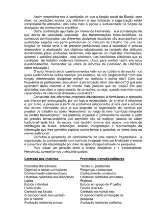 Assim encaminha-nos à conclusão de que a função social da Escola, quer
dizer, as condições sociais que definiram a sua fundação e organização estão
completamente alteradas.: não cabe mais à escola a exclusividade na função de
divulgação do conhecimento científico.
Outra contradição apontada por Fernando Hernández é a constatação de
que diante da velocidade acelerada das transformações tecno-científicas, os
conteúdos administrados nas diferentes disciplinas escolares não acompanham as
qualidades exigidas nos perfis profissionais do mercado de trabalho. Se uma das
funções da escola seria a de preparar profissionais para a sociedade é preciso
desenvolver a atualização dos objetivos educacionais ao conjunto dos atributos
demandados pelas profissões modernas, não apenas no nível das informações,
saberes e aptidões adquiridas , mas sobretudo, nas habilidades atitudinais que as
condições de trabalho modernas reclamam. (Aqui, para conferir lastro aos seus
questionamentos, Hernández se utiliza de informes da Comissão da UNESCO
sobre educação.)
O autor levanta ainda questionamentos internos ao cotidiano da escola nos
quais evidenciam-se outras tensões, por exemplo, se nos perguntarmos “com que
função determinadas disciplinas entram no currículo e outras não? Com que
freqüência os professores conquistam a participação ativa dos alunos? O que eles
aprendem deles mesmos e do mundo mais próximo que os rodeia? Em que
atividades exercitam a compreensão de conexões, ou seja, quando exercitam suas
capacidades de relacionar diferentes contextos? “
Consciente das diferentes propostas educacionais já formuladas e operadas
que tiveram por preocupação, por um lado a necessidade de ensinar à relacionar
e, por outro, a pesquisa a partir de problemas relacionados à vida real e próxima
dos alunos, Hernandez situa a sua proposta de organização do currículo por
projetos de trabalho ou como “redenomina” ao longo do livro: “currículo integrado
de caráter transdiciplinar”: ela pretende organizar o conhecimento escolar a partir
de grandes temas-problema que permitem não só explorar campos do saber
tradicionalmente fora da escola, mas também ensinar aos alunos uma série de
estratégias de busca, ordenação, análise, interpretação e representação da
informação que lhes permitirá explorar outros temas e questões de forma mais ou
menos autônoma”.
Contrário a apreensão do conhecimento de uma maneira fragmentária , a
organização do conhecimento num currículo integrado teria por finalidade o ensino
e o exercício da interpretação por meio de aprendizagem através de pesquisas.
Para traçar um paralelo entre o ensino disciplinar e o transdiciplinar,
Hernández apresenta-nos o seguinte quadro:
Centrado nas matérias Problemas transdisciplinares
Conceitos disciplinares Temas ou problemas
Objetivos e metas curriculares Perguntas e pesquisas
Conhecimento estandardizado Conhecimento construído
Unidades centradas nas disciplinas Unidades centradas em temas
Lições Projetos
Estudo individual Estudo em grupo de Projetos
Livros-texto Fontes diversas
Centrado na Escola Centrado no mundo real
O conhecimento tem sentido O conhecimento em função da
por si mesmo pesquisa
Avaliação mediante provas Avaliação mediante portfólios
 