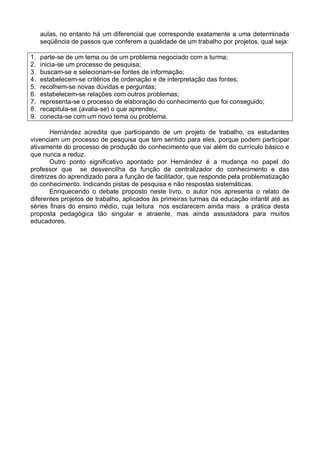aulas, no entanto há um diferencial que corresponde exatamente a uma determinada
seqüência de passos que conferem a qualidade de um trabalho por projetos, qual seja:
1. parte-se de um tema ou de um problema negociado com a turma;
2. inicia-se um processo de pesquisa;
3. buscam-se e selecionam-se fontes de informação;
4. estabelecem-se critérios de ordenação e de interpretação das fontes;
5. recolhem-se novas dúvidas e perguntas;
6. estabelecem-se relações com outros problemas;
7. representa-se o processo de elaboração do conhecimento que foi conseguido;
8. recapitula-se (avalia-se) o que aprendeu;
9. conecta-se com um novo tema ou problema.
Hernández acredita que participando de um projeto de trabalho, os estudantes
vivenciam um processo de pesquisa que tem sentido para eles, porque podem participar
ativamente do processo de produção do conhecimento que vai além do currículo básico e
que nunca a reduz.
Outro ponto significativo apontado por Hernández é a mudança no papel do
professor que se desvencilha da função de centralizador do conhecimento e das
diretrizes do aprendizado para a função de facilitador, que responde pela problematização
do conhecimento. Indicando pistas de pesquisa e não respostas sistemáticas.
Enriquecendo o debate proposto neste livro, o autor nos apresenta o relato de
diferentes projetos de trabalho, aplicados às primeiras turmas da educação infantil até as
séries finais do ensino médio, cuja leitura nos esclarecem ainda mais a prática desta
proposta pedagógica tão singular e atraente, mas ainda assustadora para muitos
educadores.
 