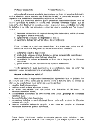 Professor especialista                  Professor facilitador.

       A transdisciplinariedade vinculada à proposta de currículo por projetos de trabalho
implica sobretudo, numa mudança nos limites de tempo, na gestão dos espaços e na
disponibilidade de continuar aprendendo por parte dos docentes.
       É claro que o autor não defende que os projetos de trabalho solucionam todas as
tensões apontadas no sistema de ensino, mas Fernando Hernández registra que os
“projetos” podem desenvolver capacitações que respondem às necessidades do mundo
do trabalho e da vida nas sociedades modernas. Assim constata que “os projetos”
podem:

      a) favorecer a construção da subjetividade negando assim que a função da escola
         seja apenas ensinar conteúdos;
      b) aproximar os conteúdos à vida prática dos alunos;
      c) aprender a dialogar com vários fatores de um fenômeno.


      Estas condições de aprendizado desenvolvem capacidades que , estas sim, são
      demandas atuais das relações na sociedade e no trabalho, tais como:

      1) autonomia: iniciativa de pesquisa;
      2) criatividade: utilização original de recursos para a compreensão e construção;
      3) capacidade analítica: diagnóstico de situações
      4) capacidade de síntese: experiência em lidar com a integração de diferentes
         disciplinas;
      5) poder de decisão: pela possibilidade de exercício de escolhas.

      Tendo apresentado suas justificativas e possibilidades, resta ao autor nos
esclarecer no que consiste realmente um projeto de trabalho.

      O que é um Projeto de trabalho?

       Hernández inicia o mapeamento desta resposta apontando o que “os projetos” têm
em comum com outras estratégias de ensino, como o trabalho com os centros de
interesse ou os estudos de meio, seriam os seguintes pontos :
 vão além dos limites escolares;
 implicam a realização de atividades práticas;
 os temas selecionados são apropriados aos interesses e ao estado de
    desenvolvimento dos alunos;
 são realizadas experiências de primeira mão como visitas , presença de convidados
    na sala de aula;
 deve ser feito algum tipo de pesquisa;
 necessita-se trabalhar com estratégias de busca , ordenação e estudo de diferentes
    fontes de informação;
 implicam atividades individuais, grupais e de classe em relação às diferentes
    habilidades e conceitos que são aprendidos.




   Diante destas identidades, muitos educadores pensam estar trabalhando com
   “projetos”, ou que este seria um outro nome para o que estejam aplicando em suas
 