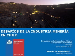 DESAFÍOS DE LA INDUSTRIA MINERÍA
EN CHILE
                   Innovación en Entrenamiento Minero:
                             La experiencia australiana
                                              Santiago
                                   25 de Julio de 2012


                         Hernán de Solminihac T.
                                    Ministro de Minería
 