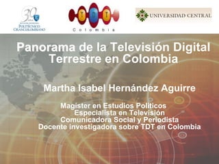 Panorama de la Televisión Digital
    Terrestre en Colombia

    Martha Isabel Hernández Aguirre
        Magíster en Estudios Políticos
             Especialista en Televisión
        Comunicadora Social y Periodista
   Docente investigadora sobre TDT en Colombia
 