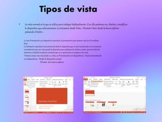 Tipos de vista
• La vista normal es la que se utiliza para trabajar habitualmente. Con ella podemos ver, diseñar y modificar
la diapositiva que seleccionamos. La iniciamos desde Vista > Normal o bien desde la barra inferior
pulsando el botón .
La vistaPresentacióncon diapositivasreproduce la presentaciónpara mostrarcuálserá el resultado
final.
Lo habituales reproducir la presentacióndesdela diapositivaque seestá visualizandoen ese momento,
normalmentepara ver cómoqueda ladiapositivaque acabamosde realizary poder apreciar todoslos
elementos,incluidos los efectos animadosque no se apreciaríanen ninguna otravista.
Podemosiniciar estavista desde:La cinta, en Presentación con diapositivas > Iniciarpresentación
con diapositivas > Desde la diapositiva actual.
El botón de la barra inferior.
 