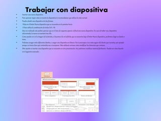Trabajar con diapositiva• Insertar una nueva diapositiva
• Para apreciar mejor cómo se inserta la diapositiva te recomendamos que utilices la vista normal.
• Puedes añadir una diapositiva de dos formas:
• Pulsa en el botón Nueva diapositiva que se encuentra en la pestaña Inicio.
• O bien utiliza la combinación de teclas Ctrl + M.
• Una vez realizado esto podrás apreciar que en el área de esquema aparece al final una nueva diapositiva. En caso de haber una diapositiva
seleccionada, la nueva se insertará tras ella.
• Como puedes ver en la imagen de la derecha, si hacemos clic en la flecha que se encuentra bajo el botón Nueva diapositiva, podremos elegir su diseño o
tema.
• Podemos escoger entre diferentes diseños, o cargar una diapositiva en blanco. No te preocupes si no estás seguro del diseño que necesitas, por ejemplo
porque no tienes claro qué contenidos vas a incorporar. Más adelante veremos cómo modificar los elementos que contiene.
• Otra opción es insertar una diapositiva que se encuentra en otra presentación. Así, podremos reutilizar material fácilmente. Puedes ver cómo hacerlo
en el siguiente avanzado .
 