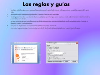 Las reglas y guías
• Para hacer visibles las reglas vamos a la pestaña Vista y seleccionamosla opción Regla, si ya está visible apareceráuna marcaal lado izquierdo de la opción
Regla.
• Una vez seleccionada apareceráuna regla horizontal y otra vertical pero sólo en la vista Normal.
• Con la regla podremos saber a qué distancia situamos cada objeto ya que en las reglas aparece una marcaen cada regla (horizontal y vertical) mostrando la
posición del puntero del ratón.
• Las guías no son más que unas líneas discontinuas que dividen la diapositiva en cuatro secciones iguales, de esta forma podemos conocer el centro de la
diapositiva y repartir la informaciónmejor.
• Estas guías son imaginariasya que no apareceránal imprimir o visualizar la presentación.
• Para mostrar las guías despliega el menú contextual, haciendo clic derecho sobre la diapositiva, y selecciona la opción Cuadrícula y guías.
 