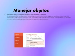 Manejar objetos
• seleccionándola con un clic y arrastrando sus marcadores de tamaño hasta ajustarla al que deseemos.
• En cuanto al espacio inferiorreservado para mostrar las notas, trabajaremoscon él como lo haríamos con cualquier texto. Podemos darle formato e incluso incluir
imágenes, gráficoso tablas de datos que nos ayuden en nuestra exposición, desde la ficha Insertar. No olvides, sin embargo, que en el área de notas de la vista Normal
no apreciaráslos elementos gráficosque hayas incluido, ya que dicho espacio sólo es capaz de mostrar texto.
 