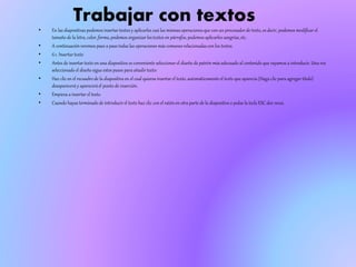 Trabajar con textos
• En las diapositivas podemos insertar textos y aplicarles casi las mismas operaciones que con un procesador de texto, es decir, podemos modificar el
tamaño de la letra, color, forma, podemos organizar los textos en párrafos, podemos aplicarles sangrías,etc.
• A continuaciónveremos paso a paso todas las operaciones más comunes relacionadas con los textos.
• 6.1. Insertar texto
• Antes de insertar texto en una diapositiva es conveniente seleccionar el diseño de patrón más adecuado al contenido que vayamos a introducir. Una vez
seleccionado el diseño sigue estos pasos para añadir texto:
• Haz clic en el recuadrode la diapositiva en el cual quieras insertar el texto, automáticamenteel texto que aparecía (Haga clic para agregar titulo)
desaparecerá y apareceráel punto de inserción.
• Empieza a insertar el texto.
• Cuando hayas terminado de introducir el texto haz clic con el ratón en otra parte de la diapositiva o pulsa la tecla ESC dos veces.
 