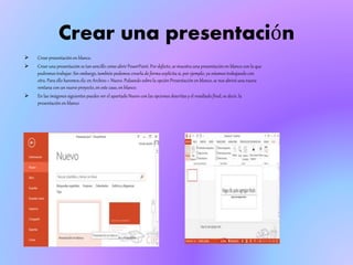 Crear una presentación
 Crear presentación en blanco.
 Crear una presentación es tan sencillo como abrir PowerPoint. Por defecto, se muestra una presentación en blanco con la que
podremos trabajar.Sin embargo,también podemos crearla de forma explícita si, por ejemplo, ya estamos trabajando con
otra. Para ello haremos clic en Archivo > Nuevo. Pulsando sobre la opción Presentación en blanco, se nos abrirá una nueva
ventana con un nuevo proyecto, en este caso, en blanco.
 En las imágenes siguientes puedes ver el apartado Nuevo con las opciones descritas y el resultado final, es decir, la
presentación en blanco
 