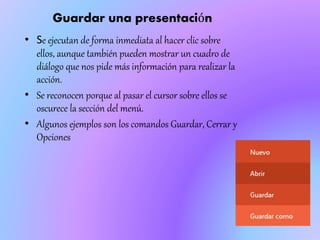 Guardar una presentación
• Se ejecutan de forma inmediata al hacer clic sobre
ellos, aunque también pueden mostrar un cuadro de
diálogo que nos pide más información para realizar la
acción.
• Se reconocen porque al pasar el cursor sobre ellos se
oscurece la sección del menú.
• Algunos ejemplos son los comandos Guardar, Cerrar y
Opciones
 