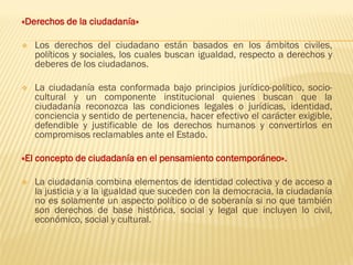 «Derechos de la ciudadanía»
❖ Los derechos del ciudadano están basados en los ámbitos civiles,
políticos y sociales, los cuales buscan igualdad, respecto a derechos y
deberes de los ciudadanos.
❖ La ciudadanía esta conformada bajo principios jurídico-político, socio-
cultural y un componente institucional quienes buscan que la
ciudadanía reconozca las condiciones legales o jurídicas, identidad,
conciencia y sentido de pertenencia, hacer efectivo el carácter exigible,
defendible y justificable de los derechos humanos y convertirlos en
compromisos reclamables ante el Estado.
«El concepto de ciudadanía en el pensamiento contemporáneo».
❖ La ciudadanía combina elementos de identidad colectiva y de acceso a
la justicia y a la igualdad que suceden con la democracia, la ciudadanía
no es solamente un aspecto político o de soberanía si no que también
son derechos de base histórica, social y legal que incluyen lo civil,
económico, social y cultural.
 