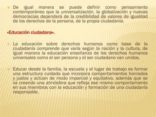 ❖ De igual manera se puede definir como pensamiento
contemporáneo que la universalización, la globalización y nuevas
democracias dependerá de la credibilidad de valores de igualdad
de los derechos de la persona, de la propia ciudadanía.
«Educación ciudadana».
❖ La educación sobre derechos humanos como base de la
ciudadanía comprende que varía según la nación y la cultura, de
igual manera la educación enseñanza de los derechos humanos
universales como el ser persona y el ser ciudadano van unidos.
❖ Educar desde la familia, la escuela y el lugar de trabajo es formar
una estructura cuidada que incorpora comportamientos honrados
y justos y actúan de modo imparcial y equitativo, además que se
va creando una atmósfera que refleja ese mismo comportamiento
en sus miembros con la educación y formación de una ciudadanía
responsable.
 