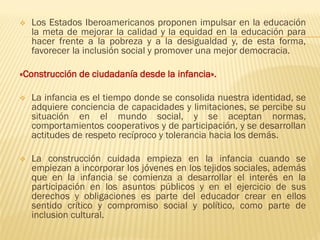❖ Los Estados Iberoamericanos proponen impulsar en la educación
la meta de mejorar la calidad y la equidad en la educación para
hacer frente a la pobreza y a la desigualdad y, de esta forma,
favorecer la inclusión social y promover una mejor democracia.
«Construcción de ciudadanía desde la infancia».
❖ La infancia es el tiempo donde se consolida nuestra identidad, se
adquiere conciencia de capacidades y limitaciones, se percibe su
situación en el mundo social, y se aceptan normas,
comportamientos cooperativos y de participación, y se desarrollan
actitudes de respeto recíproco y tolerancia hacia los demás.
❖ La construcción cuidada empieza en la infancia cuando se
empiezan a incorporar los jóvenes en los tejidos sociales, además
que en la infancia se comienza a desarrollar el interés en la
participación en los asuntos públicos y en el ejercicio de sus
derechos y obligaciones es parte del educador crear en ellos
sentido crítico y compromiso social y político, como parte de
inclusion cultural.
 