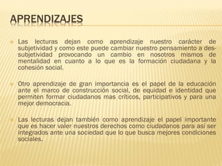 APRENDIZAJES
❖ Las lecturas dejan como aprendizaje nuestro carácter de
subjetividad y como este puede cambiar nuestro pensamiento a des-
subjetividad provocando un cambio en nosotros mismos de
mentalidad en cuanto a lo que es la formación ciudadana y la
cohesión social.
❖ Otro aprendizaje de gran importancia es el papel de la educación
ante el marco de construcción social, de equidad e identidad que
permiten formar ciudadanos mas críticos, participativos y para una
mejor democracia.
❖ Las lecturas dejan también como aprendizaje el papel importante
que es hacer valer nuestros derechos como ciudadanos para así ser
integrados ante una sociedad que lo que busca mejores condiciones
sociales.
 