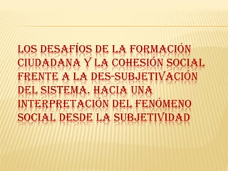 LOS DESAFÍOS DE LA FORMACIÓN
CIUDADANA Y LA COHESIÓN SOCIAL
FRENTE A LA DES-SUBJETIVACIÓN
DEL SISTEMA. HACIA UNA
INTERPRETACIÓN DEL FENÓMENO
SOCIAL DESDE LA SUBJETIVIDAD
 