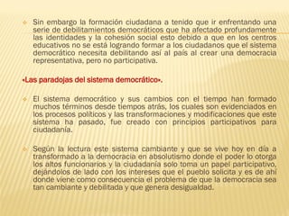 ❖ Sin embargo la formación ciudadana a tenido que ir enfrentando una
serie de debilitamientos democráticos que ha afectado profundamente
las identidades y la cohesión social esto debido a que en los centros
educativos no se está logrando formar a los ciudadanos que el sistema
democrático necesita debilitando así al país al crear una democracia
representativa, pero no participativa.
«Las paradojas del sistema democrático».
❖ El sistema democrático y sus cambios con el tiempo han formado
muchos términos desde tiempos atrás, los cuales son evidenciados en
los procesos políticos y las transformaciones y modificaciones que este
sistema ha pasado, fue creado con principios participativos para
ciudadanía.
❖ Según la lectura este sistema cambiante y que se vive hoy en día a
transformado a la democracia en absolutismo donde el poder lo otorga
los altos funcionarios y la ciudadanía solo toma un papel participativo,
dejándolos de lado con los intereses que el pueblo solicita y es de ahí
donde viene como consecuencia el problema de que la democracia sea
tan cambiante y debilitada y que genera desigualdad.
 