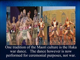 One tradition of the Maori culture is the Haka war dance. The dance however is now performed for ceremonial purposes, not war.