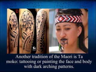 Another tradition of the Maori is Ta moko: tattooing or painting the face and body with dark arching patterns.