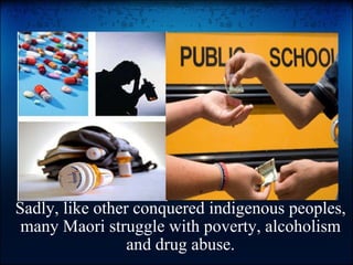 Sadly, like other conquered indigenous peoples, many Maori struggle with poverty, alcoholism and drug abuse.