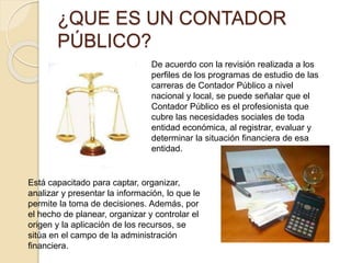 ¿QUE ES UN CONTADOR
PÚBLICO?
Está capacitado para captar, organizar,
analizar y presentar la información, lo que le
permite la toma de decisiones. Además, por
el hecho de planear, organizar y controlar el
origen y la aplicación de los recursos, se
sitúa en el campo de la administración
financiera.
De acuerdo con la revisión realizada a los
perfiles de los programas de estudio de las
carreras de Contador Público a nivel
nacional y local, se puede señalar que el
Contador Público es el profesionista que
cubre las necesidades sociales de toda
entidad económica, al registrar, evaluar y
determinar la situación financiera de esa
entidad.
 