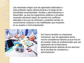 Así mismo también es importante
mencionar, que los egresados tienen
mucha competencia laboral ya que hoy en
día existen miles de profesionistas que van
egresando de la licenciatura
estadísticamente ablando de los alumnos
de la facultad de contaduría y
administración.
Las empresas exigen que los egresados dedicados a
esta profesión sepan desenvolverse a lo largo de las
actividades empresariales, fiscales y administrativas a
desarrollar, ya que los organismos públicos o privados
necesitan personal capaz de resolver los conflictos
laborales a los que se enfrentan y poderles brindar un
conocimiento reciproco a las habilidades que muestran
en su puesto a nivel empresarial.
 