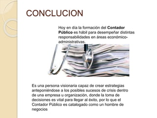 CONCLUCION
Es una persona visionaria capaz de crear estrategias
anteponiéndose a los posibles sucesos de crisis dentro
de una empresa u organización, donde la toma de
decisiones es vital para llegar al éxito, por lo que el
Contador Público es catalogado como un hombre de
negocios
Hoy en día la formación del Contador
Público es hábil para desempeñar distintas
responsabilidades en áreas económico-
administrativas.
 
