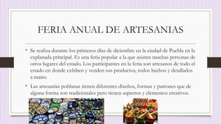 FERIA ANUAL DE ARTESANIAS
• Se realiza durante los primeros días de diciembre en la ciudad de Puebla en la
explanada principal. Es una feria popular a la que asisten muchas personas de
otros lugares del estado. Los participantes en la feria son artesanos de todo el
estado en donde exhiben y venden sus productos, todos hechos y detallados
a mano.
• Las artesanías poblanas tienen diferentes diseños, formas y patrones que de
alguna forma son tradicionales pero tienen aspectos y elementos creativos.
 