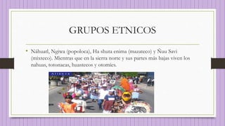 GRUPOS ETNICOS
• Náhuatl, Ngiwa (popoloca), Ha shuta enima (mazateco) y Ñuu Savi
(mixteco). Mientras que en la sierra norte y sus partes más bajas viven los
nahuas, totonacas, huastecos y otomíes.
 