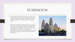 FUNDACION
• Se celebra la fundación de Tehuacán el 16 de abril y se
realizan diferentes presentaciones artísticas como bailes
de música moderna y folclórica. También hay juegos
mecánicos para niños y adultos, así como ceremonias
cívicas.
• Todo lo anterior reúne a muchas personas que viven en
Tehuacán y sus alrededores debido a que la celebración
de la fundación de la ciudad es de las más importantes
por tratarse de la formación de lo que hoy en día es uno
de los lugares más bonitos, no tan grande en
comparación con otras regiones de Puebla pero que tiene
lugares naturales bellos y monumentos arquitectónicos
emblemáticos.
 