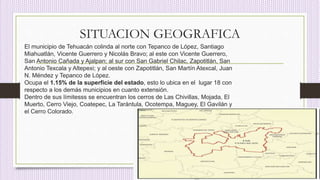 SITUACION GEOGRAFICA
El municipio de Tehuacán colinda al norte con Tepanco de López, Santiago
Miahuatlán, Vicente Guerrero y Nicolás Bravo; al este con Vicente Guerrero,
San Antonio Cañada y Ajalpan; al sur con San Gabriel Chilac, Zapotitlán, San
Antonio Texcala y Altepexi; y al oeste con Zapotitlán, San Martín Atexcal, Juan
N. Méndez y Tepanco de López.
Ocupa el 1.15% de la superficie del estado, esto lo ubica en el lugar 18 con
respecto a los demás municipios en cuanto extensión.
Dentro de sus límitesss se encuentran los cerros de Las Chivillas, Mojada, El
Muerto, Cerro Viejo, Coatepec, La Tarántula, Ocotempa, Maguey, El Gavilán y
el Cerro Colorado.
 