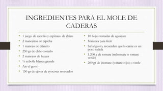INGREDIENTES PARA EL MOLE DE
CADERAS
• 1 juego de caderas y espinazo de chivo
• 2 manojitos de pipicha
• 1 manojo de cilantro
• 250 gr de chile costeño
• 2 manojos de huajes
• ½ cebolla blanca grande
• Ajo al gusto
• 150 gr de ejotes de ayocotes troceados
• 10 hojas tostadas de aguacate
• Manteca para freír
• Sal al gusto, recuerden que la carne es un
poco salada
• 1.200 g de tomate (miltomate o tomate
verde)
• 200 gr de jitomate (tomate rojo) o verde
 