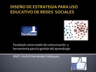 Facebook como medio de comunicación y
herramienta para la gestión del aprendizaje
MMT. Xóchitl HernándezVelázquez
 