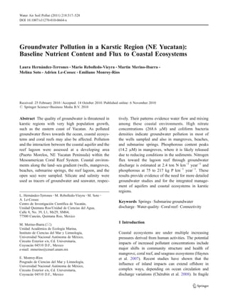 Groundwater Pollution in a Karstic Region (NE Yucatan):
Baseline Nutrient Content and Flux to Coastal Ecosystems
Laura Hernández-Terrones & Mario Rebolledo-Vieyra & Martin Merino-Ibarra &
Melina Soto & Adrien Le-Cossec & Emiliano Monroy-Ríos
Received: 25 February 2010 /Accepted: 14 October 2010 /Published online: 6 November 2010
# Springer Science+Business Media B.V. 2010
Abstract The quality of groundwater is threatened in
karstic regions with very high population growth,
such as the eastern coast of Yucatan. As polluted
groundwater flows towards the ocean, coastal ecosys-
tems and coral reefs may also be affected. Pollution
and the interaction between the coastal aquifer and the
reef lagoon were assessed at a developing area
(Puerto Morelos, NE Yucatan Peninsula) within the
Mesoamerican Coral Reef System. Coastal environ-
ments along the land–sea gradient (wells, mangroves,
beaches, submarine springs, the reef lagoon, and the
open sea) were sampled. Silicate and salinity were
used as tracers of groundwater and seawater, respec-
tively. Their patterns evidence water flow and mixing
among these coastal environments. High nitrate
concentrations (268.6 μM) and coliform bacteria
densities indicate groundwater pollution in most of
the wells sampled and also in mangroves, beaches,
and submarine springs. Phosphorous content peaks
(14.2 μM) in mangroves, where it is likely released
due to reducing conditions in the sediments. Nitrogen
flux toward the lagoon reef through groundwater
discharge is estimated at 2.4 ton N km−1
year−1
and
phosphorous at 75 to 217 kg P km−1
year−1
. These
results provide evidence of the need for more detailed
groundwater studies and for the integrated manage-
ment of aquifers and coastal ecosystems in karstic
regions.
Keywords Springs . Submarine groundwater
discharge . Water quality. Coral reef . Connectivity
1 Introduction
Coastal ecosystems are under multiple increasing
pressures derived from human activities. The potential
impacts of increased pollutant concentrations include
major shifts in community structure and health of
mangrove, coral reef, and seagrass ecosystems (Haynes
et al. 2007). Recent studies have shown that the
influence of inland impacts can extend offshore in
complex ways, depending on ocean circulation and
discharge variations (Chérubin et al. 2008). In fragile
Water Air Soil Pollut (2011) 218:517–528
DOI 10.1007/s11270-010-0664-x
L. Hernández-Terrones :M. Rebolledo-Vieyra :M. Soto :
A. Le-Cossec
Centro de Investigación Científica de Yucatán,
Unidad Quintana Roo/Unidad de Ciencias del Agua,
Calle 8, No. 39, L1, Mz29, SM64,
77500 Cancún, Quintana Roo, Mexico
M. Merino-Ibarra (*)
Unidad Académica de Ecología Marina,
Instituto de Ciencias del Mar y Limnología,
Universidad Nacional Autónoma de México,
Circuito Exterior s/n, Cd. Universitaria,
Coyoacán 04510 D.F., Mexico
e-mail: mmerino@cmarl.unam.mx
E. Monroy-Ríos
Posgrado de Ciencias del Mar y Limnología,
Universidad Nacional Autónoma de México,
Circuito Exterior s/n, Cd. Universitaria,
Coyoacán 04510 D.F., Mexico
 