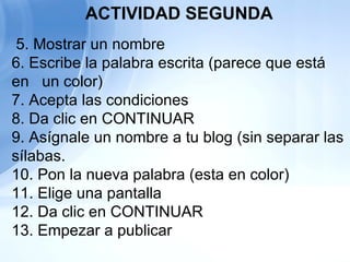   5. Mostrar un nombre  6. Escribe la palabra escrita (parece que está en  un color) 7. Acepta las condiciones 8. Da clic en CONTINUAR 9. Asígnale un nombre a tu blog (sin separar las sílabas. 10. Pon la nueva palabra (esta en color) 11. Elige una pantalla 12. Da clic en CONTINUAR 13. Empezar a publicar ACTIVIDAD SEGUNDA 
