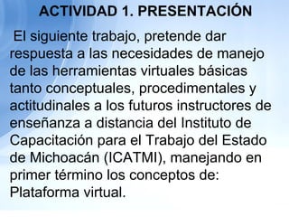   El siguiente trabajo, pretende dar respuesta a las necesidades de manejo de las herramientas virtuales básicas tanto conceptuales, procedimentales y actitudinales a los futuros instructores de enseñanza a distancia del Instituto de Capacitación para el Trabajo del Estado de Michoacán (ICATMI), manejando en primer término los conceptos de: Plataforma virtual. ACTIVIDAD 1. PRESENTACIÓN 