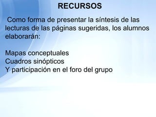   Como forma de presentar la síntesis de las lecturas de las páginas sugeridas, los alumnos elaborarán:   Mapas conceptuales  Cuadros sinópticos Y participación en el foro del grupo   RECURSOS 