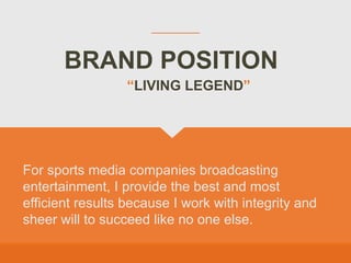 BRAND POSITION
For sports media companies broadcasting
entertainment, I provide the best and most
efficient results because I work with integrity and
sheer will to succeed like no one else.
“LIVING LEGEND”
 